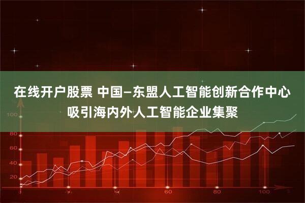 在线开户股票 中国—东盟人工智能创新合作中心吸引海内外人工智能企业集聚
