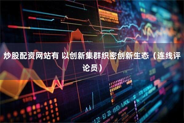 炒股配资网站有 以创新集群织密创新生态（连线评论员）