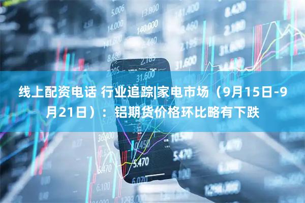 线上配资电话 行业追踪|家电市场（9月15日-9月21日）：铝期货价格环比略有下跌