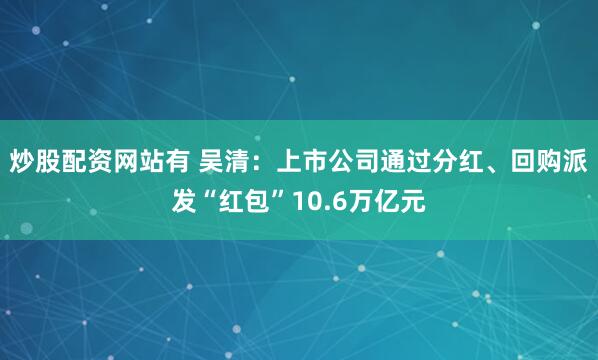 炒股配资网站有 吴清：上市公司通过分红、回购派发“红包”10.6万亿元