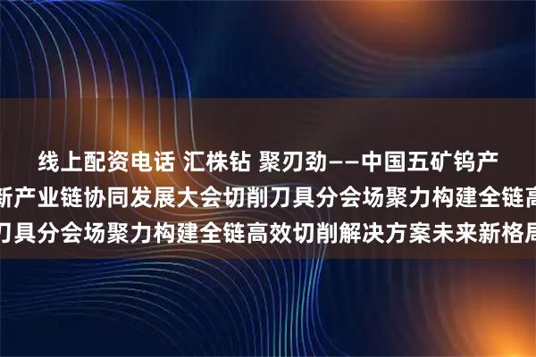 线上配资电话 汇株钻 聚刃劲——中国五矿钨产业链共链行动暨中钨高新产业链协同发展大会切削刀具分会场聚力构建全链高效切削解决方案未来新格局