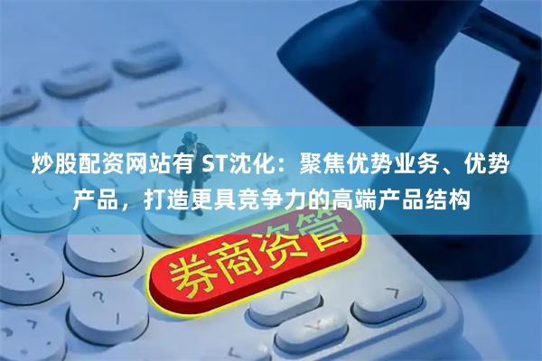 炒股配资网站有 ST沈化：聚焦优势业务、优势产品，打造更具竞争力的高端产品结构
