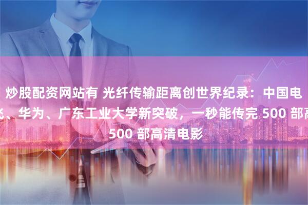 炒股配资网站有 光纤传输距离创世界纪录：中国电信、长飞、华为、广东工业大学新突破，一秒能传完 500 部高清电影
