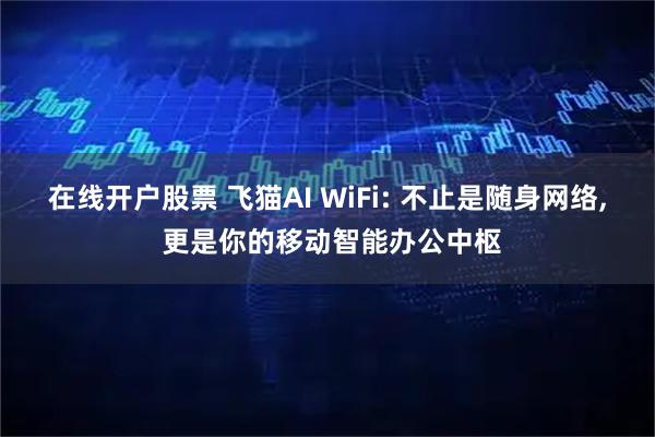 在线开户股票 飞猫AI WiFi: 不止是随身网络, 更是你的移动智能办公中枢