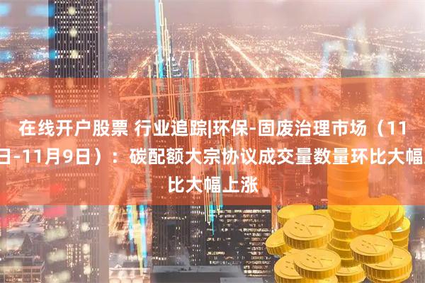 在线开户股票 行业追踪|环保-固废治理市场（11月3日-11月9日）：碳配额大宗协议成交量数量环比大幅上涨