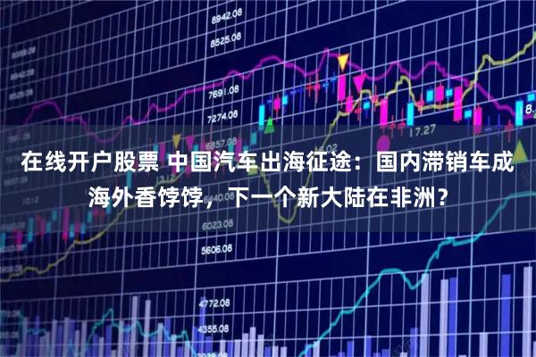 在线开户股票 中国汽车出海征途：国内滞销车成海外香饽饽，下一个新大陆在非洲？