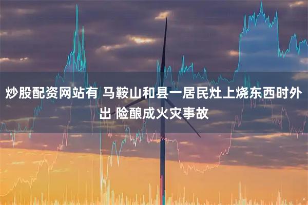 炒股配资网站有 马鞍山和县一居民灶上烧东西时外出 险酿成火灾事故