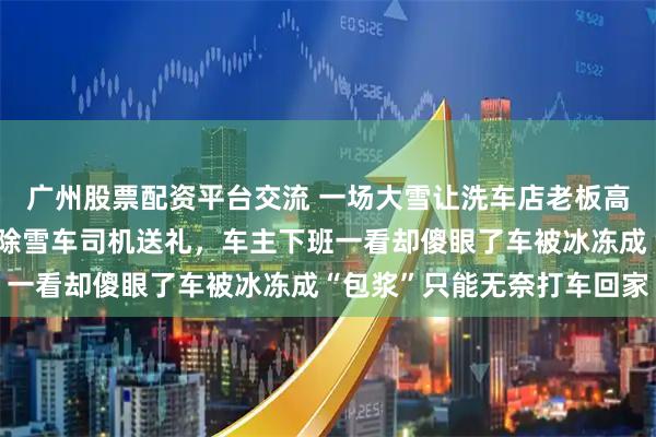 广州股票配资平台交流 一场大雪让洗车店老板高兴得不得了，恨不得给除雪车司机送礼，车主下班一看却傻眼了车被冰冻成“包浆”只能无奈打车回家