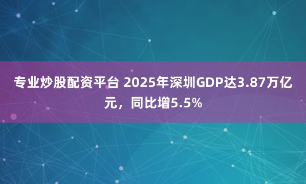 专业炒股配资平台 2025年深圳GDP达3.87万亿元，同比增5.5%