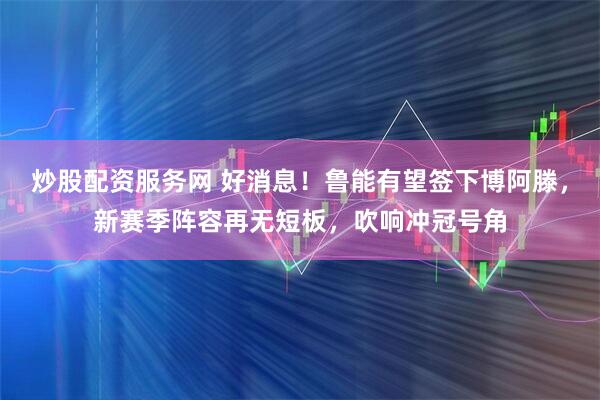 炒股配资服务网 好消息！鲁能有望签下博阿滕，新赛季阵容再无短板，吹响冲冠号角