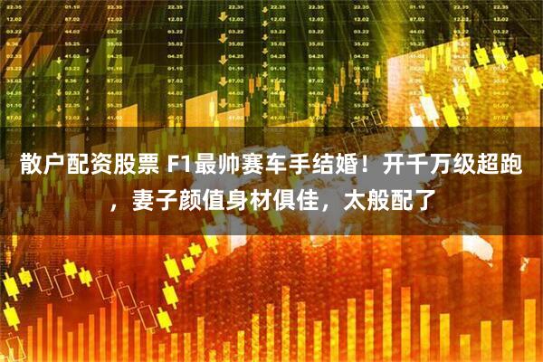 散户配资股票 F1最帅赛车手结婚！开千万级超跑，妻子颜值身材俱佳，太般配了