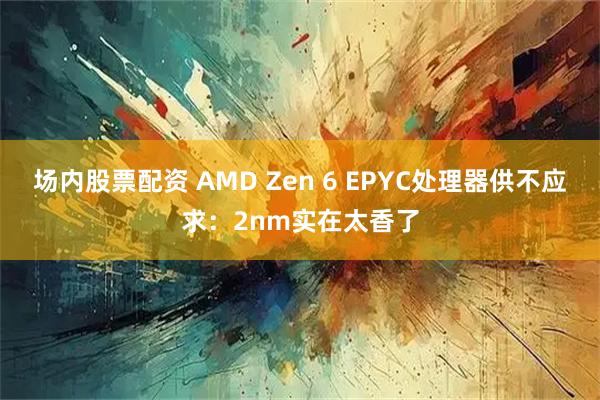 场内股票配资 AMD Zen 6 EPYC处理器供不应求：2nm实在太香了