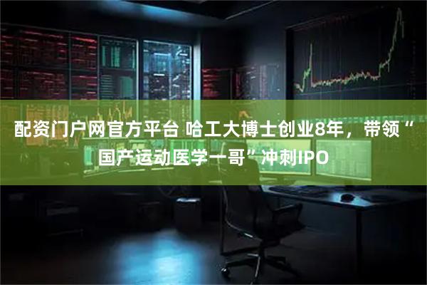 配资门户网官方平台 哈工大博士创业8年，带领“国产运动医学一哥”冲刺IPO