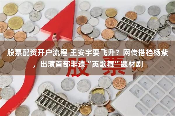 股票配资开户流程 王安宇要飞升？网传搭档杨紫，出演首部非遗“英歌舞”题材剧