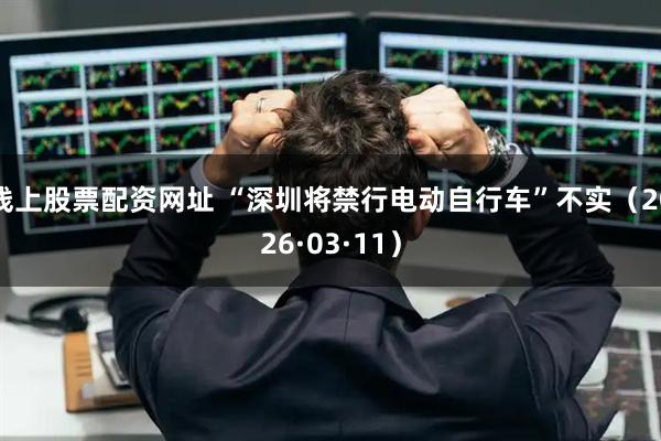 线上股票配资网址 “深圳将禁行电动自行车”不实（2026·03·11）