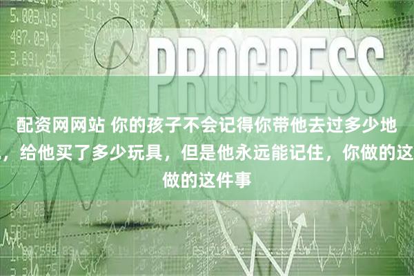 配资网网站 你的孩子不会记得你带他去过多少地方玩，给他买了多少玩具，但是他永远能记住，你做的这件事