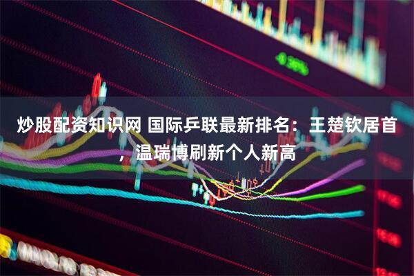 炒股配资知识网 国际乒联最新排名：王楚钦居首，温瑞博刷新个人新高