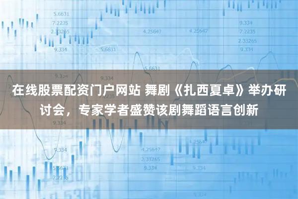 在线股票配资门户网站 舞剧《扎西夏卓》举办研讨会，专家学者盛赞该剧舞蹈语言创新