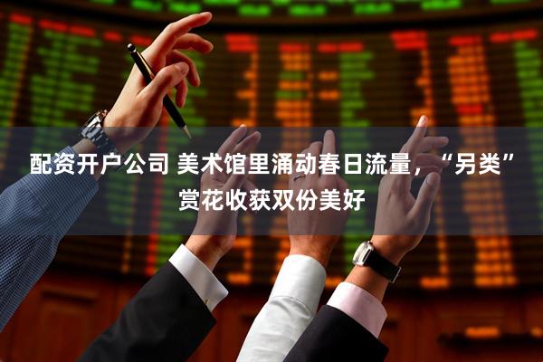 配资开户公司 美术馆里涌动春日流量，“另类”赏花收获双份美好