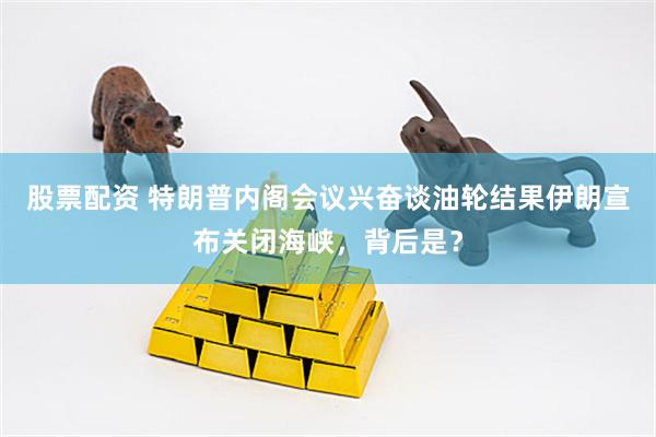 股票配资 特朗普内阁会议兴奋谈油轮结果伊朗宣布关闭海峡，背后是？