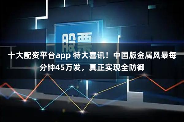 十大配资平台app 特大喜讯！中国版金属风暴每分钟45万发，真正实现全防御