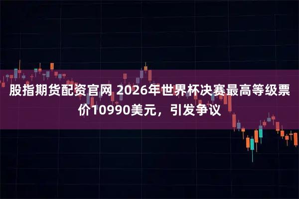 股指期货配资官网 2026年世界杯决赛最高等级票价10990美元，引发争议