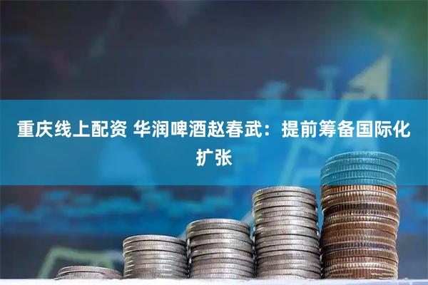 重庆线上配资 华润啤酒赵春武：提前筹备国际化扩张