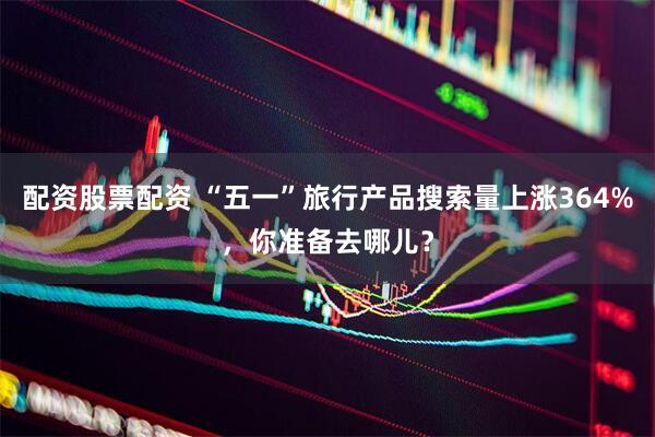 配资股票配资 “五一”旅行产品搜索量上涨364%，你准备去哪儿？