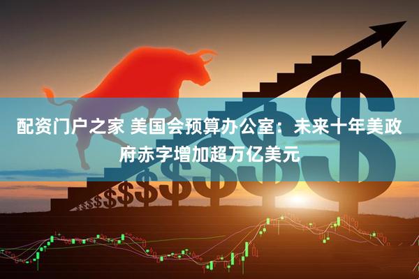配资门户之家 美国会预算办公室：未来十年美政府赤字增加超万亿美元