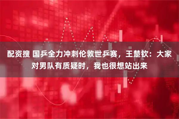 配资搜 国乒全力冲刺伦敦世乒赛，王楚钦：大家对男队有质疑时，我也很想站出来