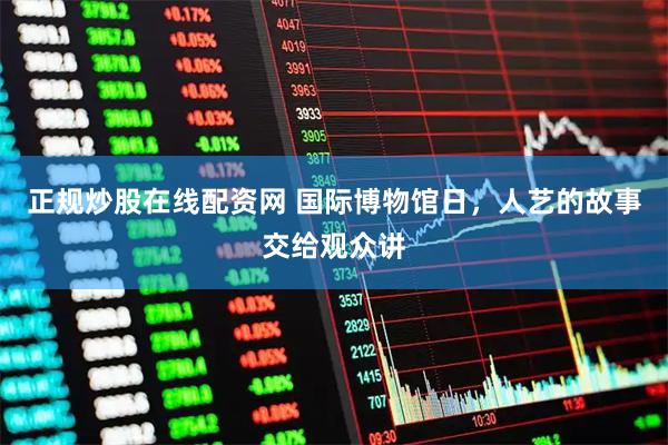 正规炒股在线配资网 国际博物馆日，人艺的故事交给观众讲
