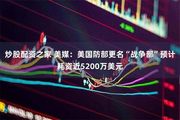 炒股配资之家 美媒：美国防部更名“战争部”预计耗资近5200万美元