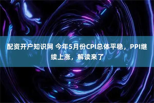 配资开户知识网 今年5月份CPI总体平稳，PPI继续上涨，解读来了