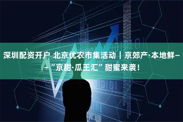 深圳配资开户 北京优农市集活动｜京郊产·本地鲜——“京甜·瓜王汇”甜蜜来袭！
