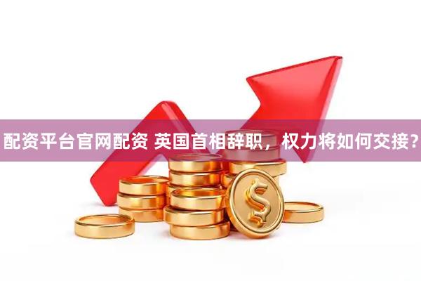 配资平台官网配资 英国首相辞职，权力将如何交接？